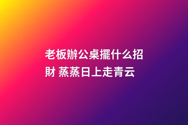 老板辦公桌擺什么招財 蒸蒸日上走青云